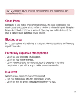 NOTE: Excessive sound pressure from earphones and headphones can
cause hearing loss

Glass Parts
Some parts of your mobile device are made of glass. This glass could break if your
mobile device is dropped on a hard surface or receives a substantial impact. If the glass
breaks, do not touch or attempt to remove it. Stop using your mobile device until the
glass is replaced by an authorised service provider.

Blasting area
Do not use the phone where blasting is in progress. Observe restrictions and follow any
regulations or rules.

Potentially explosive atmospheres
Do not use your phone at a refueling point.
Do not use near fuel or chemicals.
Do not transport or store flammable gas, liquid or explosives in the same
compartment of your vehicle as your mobile phone or accessories.

In aircraft
Wireless devices can cause interference in aircraft.
Turn your mobile phone off before boarding any aircraft.
Do not use it on the ground without permission from the crew.

9

 