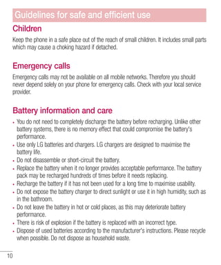 Guidelines for safe and efﬁcient use
Children
Keep the phone in a safe place out of the reach of small children. It includes small parts
which may cause a choking hazard if detached.

Emergency calls
Emergency calls may not be available on all mobile networks. Therefore you should
never depend solely on your phone for emergency calls. Check with your local service
provider.

Battery information and care
You do not need to completely discharge the battery before recharging. Unlike other
battery systems, there is no memory effect that could compromise the battery's
performance.
Use only LG batteries and chargers. LG chargers are designed to maximise the
battery life.
Do not disassemble or short-circuit the battery.
Replace the battery when it no longer provides acceptable performance. The battery
pack may be recharged hundreds of times before it needs replacing.
Recharge the battery if it has not been used for a long time to maximise usability.
Do not expose the battery charger to direct sunlight or use it in high humidity, such as
in the bathroom.
Do not leave the battery in hot or cold places, as this may deteriorate battery
performance.
There is risk of explosion if the battery is replaced with an incorrect type.
Dispose of used batteries according to the manufacturer's instructions. Please recycle
when possible. Do not dispose as household waste.
10

 