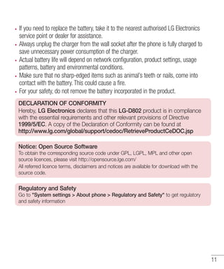 If you need to replace the battery, take it to the nearest authorised LG Electronics
service point or dealer for assistance.
Always unplug the charger from the wall socket after the phone is fully charged to
save unnecessary power consumption of the charger.
Actual battery life will depend on network configuration, product settings, usage
patterns, battery and environmental conditions.
Make sure that no sharp-edged items such as animal’s teeth or nails, come into
contact with the battery. This could cause a fire.
For your safety, do not remove the battery incorporated in the product.
DECLARATION OF CONFORMITY
Hereby, LG Electronics declares that this LG-D802 product is in compliance
with the essential requirements and other relevant provisions of Directive
1999/5/EC. A copy of the Declaration of Conformity can be found at
http://www.lg.com/global/support/cedoc/RetrieveProductCeDOC.jsp
Notice: Open Source Software
To obtain the corresponding source code under GPL, LGPL, MPL and other open
source licences, please visit http://opensource.lge.com/
All referred licence terms, disclaimers and notices are available for download with the
source code.

Regulatory and Safety
Go to "System settings > About phone > Regulatory and Safety" to get regulatory
and safety information

11

 