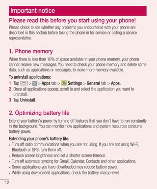 Important notice
Please read this before you start using your phone!
Please check to see whether any problems you encountered with your phone are
described in this section before taking the phone in for service or calling a service
representative.

1. Phone memory
When there is less than 10% of space available in your phone memory, your phone
cannot receive new messages. You need to check your phone memory and delete some
data, such as applications or messages, to make more memory available.
To uninstall applications:
1 Tap
> > Apps tab >
Settings > General tab > Apps.
2 Once all applications appear, scroll to and select the application you want to
uninstall.
3 Tap Uninstall.

2. Optimizing battery life
Extend your battery's power by turning off features that you don't have to run constantly
in the background. You can monitor how applications and system resources consume
battery power.
Extending your phone's battery life:
Turn off radio communications when you are not using. If you are not using Wi-Fi,
Bluetooth or GPS, turn them off.
Reduce screen brightness and set a shorter screen timeout.
Turn off automatic syncing for Gmail, Calendar, Contacts and other applications.
Some applications you have downloaded may reduce battery power.
While using downloaded applications, check the battery charge level.
12

 