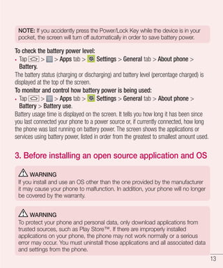 NOTE: If you accidently press the Power/Lock Key while the device is in your
pocket, the screen will turn off automatically in order to save battery power.

To check the battery power level:
Tap
> > Apps tab >
Settings > General tab > About phone >
Battery.
The battery status (charging or discharging) and battery level (percentage charged) is
displayed at the top of the screen.
To monitor and control how battery power is being used:
Tap
> > Apps tab >
Settings > General tab > About phone >
Battery > Battery use.
Battery usage time is displayed on the screen. It tells you how long it has been since
you last connected your phone to a power source or, if currently connected, how long
the phone was last running on battery power. The screen shows the applications or
services using battery power, listed in order from the greatest to smallest amount used.

3. Before installing an open source application and OS
WARNING
If you install and use an OS other than the one provided by the manufacturer
it may cause your phone to malfunction. In addition, your phone will no longer
be covered by the warranty.
WARNING
To protect your phone and personal data, only download applications from
trusted sources, such as Play Store™. If there are improperly installed
applications on your phone, the phone may not work normally or a serious
error may occur. You must uninstall those applications and all associated data
and settings from the phone.

13

 