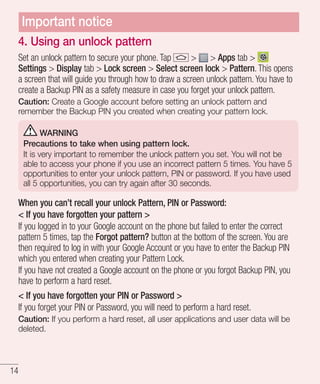 Important notice
4. Using an unlock pattern
Set an unlock pattern to secure your phone. Tap
> > Apps tab >
Settings > Display tab > Lock screen > Select screen lock > Pattern. This opens
a screen that will guide you through how to draw a screen unlock pattern. You have to
create a Backup PIN as a safety measure in case you forget your unlock pattern.
Caution: Create a Google account before setting an unlock pattern and
remember the Backup PIN you created when creating your pattern lock.
WARNING
Precautions to take when using pattern lock.
It is very important to remember the unlock pattern you set. You will not be
able to access your phone if you use an incorrect pattern 5 times. You have 5
opportunities to enter your unlock pattern, PIN or password. If you have used
all 5 opportunities, you can try again after 30 seconds.

When you can’t recall your unlock Pattern, PIN or Password:
< If you have forgotten your pattern >
If you logged in to your Google account on the phone but failed to enter the correct
pattern 5 times, tap the Forgot pattern? button at the bottom of the screen. You are
then required to log in with your Google Account or you have to enter the Backup PIN
which you entered when creating your Pattern Lock.
If you have not created a Google account on the phone or you forgot Backup PIN, you
have to perform a hard reset.
< If you have forgotten your PIN or Password >
If you forget your PIN or Password, you will need to perform a hard reset.
Caution: If you perform a hard reset, all user applications and user data will be
deleted.

14

 