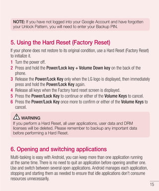 NOTE: If you have not logged into your Google Account and have forgotten
your Unlock Pattern, you will need to enter your Backup PIN.

5. Using the Hard Reset (Factory Reset)
If your phone does not restore to its original condition, use a Hard Reset (Factory Reset)
to initialize it.
1 Turn the power off.
2 Press and hold the Power/Lock key + Volume Down key on the back of the
phone.
3 Release the Power/Lock Key only when the LG logo is displayed, then immediately
press and hold the Power/Lock Key again.
4 Release all keys when the Factory hard reset screen is displayed.
5 Press the Power/Lock Key to continue or either of the Volume Keys to cancel.
6 Press the Power/Lock Key once more to conﬁrm or either of the Volume Keys to
cancel.
WARNING
If you perform a Hard Reset, all user applications, user data and DRM
licenses will be deleted. Please remember to backup any important data
before performing a Hard Reset.

6. Opening and switching applications
Multi-tasking is easy with Android, you can keep more than one application running
at the same time. There is no need to quit an application before opening another one.
Use and switch between several open applications. Android manages each application,
stopping and starting them as needed to ensure that idle applications don't consume
resources unnecessarily.
15

 
