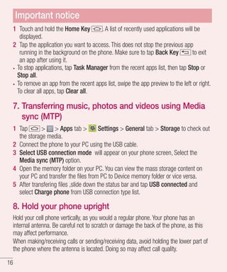 Important notice
1 Touch and hold the Home Key
. A list of recently used applications will be
displayed.
2 Tap the application you want to access. This does not stop the previous app
running in the background on the phone. Make sure to tap Back Key
to exit
an app after using it.
To stop applications, tap Task Manager from the recent apps list, then tap Stop or
Stop all.
To remove an app from the recent apps list, swipe the app preview to the left or right.
To clear all apps, tap Clear all.

7. Transferring music, photos and videos using Media
sync (MTP)
1 Tap
> > Apps tab >
Settings > General tab > Storage to check out
the storage media.
2 Connect the phone to your PC using the USB cable.
3 Select USB connection mode will appear on your phone screen, Select the
Media sync (MTP) option.
4 Open the memory folder on your PC. You can view the mass storage content on
your PC and transfer the ﬁles from PC to Device memory folder or vice versa.
5 After transfering ﬁles ,slide down the status bar and tap USB connected and
select Charge phone from USB connection type list.

8. Hold your phone upright
Hold your cell phone vertically, as you would a regular phone. Your phone has an
internal antenna. Be careful not to scratch or damage the back of the phone, as this
may affect performance.
When making/receiving calls or sending/receiving data, avoid holding the lower part of
the phone where the antenna is located. Doing so may affect call quality.
16

 