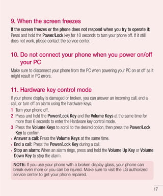 9. When the screen freezes
If the screen freezes or the phone does not respond when you try to operate it:
Press and hold the Power/Lock key for 10 seconds to turn your phone off. If it still
does not work, please contact the service center.

10. Do not connect your phone when you power on/off
your PC
Make sure to disconnect your phone from the PC when powering your PC on or off as it
might result in PC errors.

11. Hardware key control mode
If your phone display is damaged or broken, you can answer an incoming call, end a
call, or turn off an alarm using the hardware keys.
1 Turn your phone off.
2 Press and hold the Power/Lock Key and the Volume Keys at the same time for
more than 6 seconds to enter the Hardware key control mode.
3 Press the Volume Keys to scroll to the desired option, then press the Power/Lock
Key to confirm.
Answer a call: Press the Volume Keys at the same time.
End a call: Press the Power/Lock Key during a call.
Stop an alarm: When an alarm rings, press and hold the Volume Up Key or Volume
Down Key to stop the alarm.
NOTE: If you use your phone with a broken display glass, your phone can
break even more or you can be injured. Make sure to visit the LG authorized
service center to get your phone repaired.

17

 