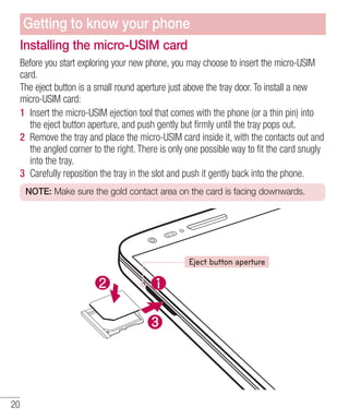 Getting to know your phone
Installing the micro-USIM card
Before you start exploring your new phone, you may choose to insert the micro-USIM
card.
The eject button is a small round aperture just above the tray door. To install a new
micro-USIM card:
1 Insert the micro-USIM ejection tool that comes with the phone (or a thin pin) into
the eject button aperture, and push gently but ﬁrmly until the tray pops out.
2 Remove the tray and place the micro-USIM card inside it, with the contacts out and
the angled corner to the right. There is only one possible way to ﬁt the card snugly
into the tray.
3 Carefully reposition the tray in the slot and push it gently back into the phone.
NOTE: Make sure the gold contact area on the card is facing downwards.

Eject button aperture

20

 