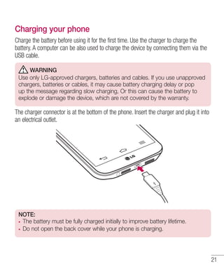 Charging your phone
Charge the battery before using it for the first time. Use the charger to charge the
battery. A computer can be also used to charge the device by connecting them via the
USB cable.
WARNING
Use only LG-approved chargers, batteries and cables. If you use unapproved
chargers, batteries or cables, it may cause battery charging delay or pop
up the message regarding slow charging, Or this can cause the battery to
explode or damage the device, which are not covered by the warranty.

The charger connector is at the bottom of the phone. Insert the charger and plug it into
an electrical outlet.

NOTE:
The battery must be fully charged initially to improve battery lifetime.
Do not open the back cover while your phone is charging.

21

 