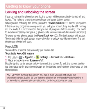 Getting to know your phone
Locking and unlocking the screen
If you do not use the phone for a while, the screen will be automatically turned off and
locked. This helps to prevent accidental taps and saves battery power.
to lock your phone.
When you are not using the phone, press the Power/Lock key
If there are any programs running when you lock your screen, they may be still running
in Lock mode. It is recommended that you exit all programs before entering Lock mode
to avoid unnecessary charges (e.g. phone calls, web access and data communications).
. The Lock screen will appear.
To wake up your phone, press the Power/Lock key
Touch and slide the Lock screen in any direction to unlock your Home screen. The last
screen you viewed will open.

KnockON
You can lock or unlock the screen by just double-tap.
To activate KnockON feature
1 Tap
> > Apps tab >
Settings > General tab > Gestures.
2 Place a checkmark on Screen on/off.
Double-tap the center screen quickly to unlock the screen. To lock the screen, doubletap the status bar in any screen (except on the camera viewfinder) or empty area on the
Home screen.
NOTE: When turning the screen on, make sure you do not cover the
proximity sensor. Doing so will turn the screen off immediately after turning it
on in order to prevent abnormal turning on in your pocket or bag.

22

 