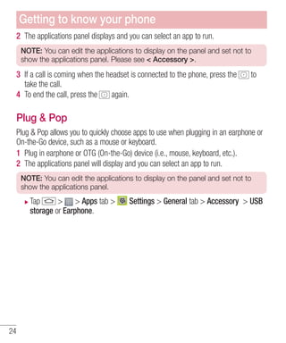 Getting to know your phone
2 The applications panel displays and you can select an app to run.
NOTE: You can edit the applications to display on the panel and set not to
show the applications panel. Please see < Accessory >.

3 If a call is coming when the headset is connected to the phone, press the
take the call.
4 To end the call, press the
again.

to

Plug & Pop
Plug & Pop allows you to quickly choose apps to use when plugging in an earphone or
On-the-Go device, such as a mouse or keyboard.
1 Plug in earphone or OTG (On-the-Go) device (i.e., mouse, keyboard, etc.).
2 The applications panel will display and you can select an app to run.
NOTE: You can edit the applications to display on the panel and set not to
show the applications panel.

Tap
> > Apps tab >
storage or Earphone.

24

Settings > General tab > Accessory > USB

 