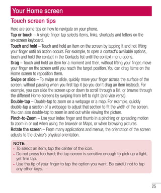 Your Home screen
Touch screen tips
Here are some tips on how to navigate on your phone.
Tap or touch – A single finger tap selects items, links, shortcuts and letters on the
on-screen keyboard.
Touch and hold – Touch and hold an item on the screen by tapping it and not lifting
your finger until an action occurs. For example, to open a contact's available options,
touch and hold the contact in the Contacts list until the context menu opens.
Drag – Touch and hold an item for a moment and then, without lifting your finger, move
your finger on the screen until you reach the target position. You can drag items on the
Home screen to reposition them.
Swipe or slide – To swipe or slide, quickly move your finger across the surface of the
screen, without pausing when you first tap it (so you don’t drag an item instead). For
example, you can slide the screen up or down to scroll through a list, or browse through
the different Home screens by swiping from left to right (and vice versa).
Double-tap – Double-tap to zoom on a webpage or a map. For example, quickly
double-tap a section of a webpage to adjust that section to fit the width of the screen.
You can also double-tap to zoom in and out while viewing the picture.
Pinch-to-Zoom – Use your index finger and thumb in a pinching or spreading motion
to zoom in or out when using the browser or Maps, or when browsing pictures.
Rotate the screen – From many applications and menus, the orientation of the screen
adjusts to the device's physical orientation.
NOTE:
To select an item, tap the center of the icon.
Do not press too hard; the tap screen is sensitive enough to pick up a light,
yet firm tap.
Use the tip of your finger to tap the option you want. Be careful not to tap
any other keys.

25

 