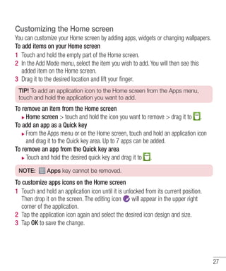 Customizing the Home screen
You can customize your Home screen by adding apps, widgets or changing wallpapers.
To add items on your Home screen
1 Touch and hold the empty part of the Home screen.
2 In the Add Mode menu, select the item you wish to add. You will then see this
added item on the Home screen.
3 Drag it to the desired location and lift your ﬁnger.
TIP! To add an application icon to the Home screen from the Apps menu,
touch and hold the application you want to add.

To remove an item from the Home screen
Home screen > touch and hold the icon you want to remove > drag it to .
To add an app as a Quick key
From the Apps menu or on the Home screen, touch and hold an application icon
and drag it to the Quick key area. Up to 7 apps can be added.
To remove an app from the Quick key area
Touch and hold the desired quick key and drag it to .
NOTE:

Apps key cannot be removed.

To customize apps icons on the Home screen
1 Touch and hold an application icon until it is unlocked from its current position.
Then drop it on the screen. The editing icon
will appear in the upper right
corner of the application.
2 Tap the application icon again and select the desired icon design and size.
3 Tap OK to save the change.

27

 