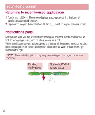 Your Home screen
Returning to recently-used applications
1 Touch and hold
. The screen displays a pop-up containing the icons of
applications you used recently.
2 Tap an icon to open the application. Or tap
to return to your previous screen.

Notifications panel
Notifications alert you the arrival of new messages, calendar events, and alarms, as
well as to ongoing events, such as when you are on a call.
When a notification arrives, its icon appears at the top of the screen. Icons for pending
notifications appear on the left, and system icons such as Wi-Fi or battery strength
shown on the right.
NOTE: The available options may vary depending on the region or service
provider.
Pending
notifications

28

Bluetooth, Wi-Fi &
battery status

 