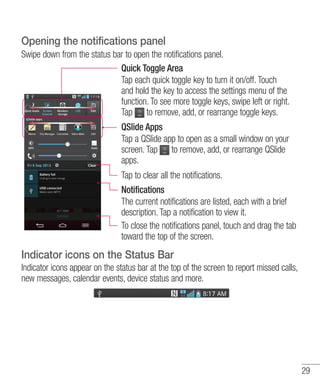 Opening the notifications panel
Swipe down from the status bar to open the notifications panel.
Quick Toggle Area
Tap each quick toggle key to turn it on/off. Touch
and hold the key to access the settings menu of the
function. To see more toggle keys, swipe left or right.
Tap to remove, add, or rearrange toggle keys.
QSlide Apps
Tap a QSlide app to open as a small window on your
screen. Tap to remove, add, or rearrange QSlide
apps.
Tap to clear all the notifications.
Notifications
The current notifications are listed, each with a brief
description. Tap a notification to view it.
To close the notifications panel, touch and drag the tab
toward the top of the screen.

Indicator icons on the Status Bar
Indicator icons appear on the status bar at the top of the screen to report missed calls,
new messages, calendar events, device status and more.

29

 