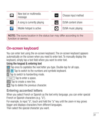 New text or multimedia
message

Choose input method

A song is currently playing

DLNA content share

Mobile hotspot is active

DLNA music playing

NOTE: The icons location in the status bar may differ according to the
function or service.

On-screen keyboard
You can enter text using the on-screen keyboard. The on-screen keyboard appears
automatically on the screen when you need to enter text. To manually display the
keyboard, simply tap a text field where you want to enter text.
Using the keypad & entering text
Tap once to capitalize the next letter you type. Double-tap for all caps.
Tap to switch to the numbers and symbols keyboard.
Tap to switch to handwriting mode.
Tap to enter a space.
Tap to create a new line.
Tap to delete the previous character.

Entering accented letters
When you select French or Spanish as the text entry language, you can enter special
French or Spanish characters (e.g. "á").
For example, to input "á", touch and hold the "a" key until the zoom-in key grows
bigger and displays characters from different languages.
Then select the special character you want.
31

 