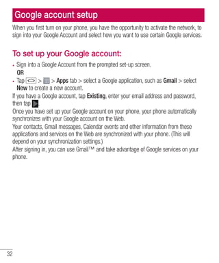 Google account setup
When you first turn on your phone, you have the opportunity to activate the network, to
sign into your Google Account and select how you want to use certain Google services.

To set up your Google account:
Sign into a Google Account from the prompted set-up screen.
OR
Tap
> > Apps tab > select a Google application, such as Gmail > select
New to create a new account.
If you have a Google account, tap Existing, enter your email address and password,
then tap .
Once you have set up your Google account on your phone, your phone automatically
synchronizes with your Google account on the Web.
Your contacts, Gmail messages, Calendar events and other information from these
applications and services on the Web are synchronized with your phone. (This will
depend on your synchronization settings.)
After signing in, you can use Gmail™ and take advantage of Google services on your
phone.

32

 