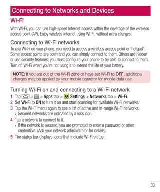 Connecting to Networks and Devices
Wi-Fi
With Wi-Fi, you can use high-speed Internet access within the coverage of the wireless
access point (AP). Enjoy wireless Internet using Wi-Fi, without extra charges.

Connecting to Wi-Fi networks
To use Wi-Fi on your phone, you need to access a wireless access point or ‘hotspot’.
Some access points are open and you can simply connect to them. Others are hidden
or use security features; you must configure your phone to be able to connect to them.
Turn off Wi-Fi when you're not using it to extend the life of your battery.
NOTE: If you are out of the Wi-Fi zone or have set Wi-Fi to OFF, additional
charges may be applied by your mobile operator for mobile data use.

Turning Wi-Fi on and connecting to a Wi-Fi network
1 Tap
> > Apps tab >
Settings > Networks tab > Wi-Fi.
2 Set Wi-Fi to ON to turn it on and start scanning for available Wi-Fi networks.
3 Tap the Wi-Fi menu again to see a list of active and in-range Wi-Fi networks.
Secured networks are indicated by a lock icon.
4 Tap a network to connect to it.
If the network is secured, you are prompted to enter a password or other
credentials. (Ask your network administrator for details)
5 The status bar displays icons that indicate Wi-Fi status.

33

 