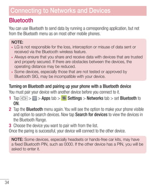 Connecting to Networks and Devices
Bluetooth
You can use Bluetooth to send data by running a corresponding application, but not
from the Bluetooth menu as on most other mobile phones.
NOTE:
LG is not responsible for the loss, interception or misuse of data sent or
received via the Bluetooth wireless feature.
Always ensure that you share and receive data with devices that are trusted
and properly secured. If there are obstacles between the devices, the
operating distance may be reduced.
Some devices, especially those that are not tested or approved by
Bluetooth SIG, may be incompatible with your device.

Turning on Bluetooth and pairing up your phone with a Bluetooth device
You must pair your device with another device before you connect to it.
1 Tap
> > Apps tab >
Settings > Networks tab > set Bluetooth to
ON.
2 Tap the Bluetooth menu again. You will see the option to make your phone visible
and option to search devices. Now tap Search for devices to view the devices in
the Bluetooth Range.
3 Choose the device you want to pair with from the list.
Once the paring is successful, your device will connect to the other device.
NOTE: Some devices, especially headsets or hands-free car kits, may have
a fixed Bluetooth PIN, such as 0000. If the other device has a PIN, you will be
asked to enter it.

34

 