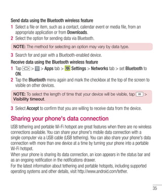 Send data using the Bluetooth wireless feature
1 Select a ﬁle or item, such as a contact, calendar event or media ﬁle, from an
appropriate application or from Downloads.
2 Select the option for sending data via Bluetooth.
NOTE: The method for selecting an option may vary by data type.

3 Search for and pair with a Bluetooth-enabled device.
Receive data using the Bluetooth wireless feature
1 Tap
> > Apps tab >
Settings > Networks tab > set Bluetooth to
ON.
2 Tap the Bluetooth menu again and mark the checkbox at the top of the screen to
visible on other devices.
NOTE: To select the length of time that your device will be visible, tap
Visibility timeout.

>

3 Select Accept to conﬁrm that you are willing to receive data from the device.

Sharing your phone's data connection
USB tethering and portable Wi-Fi hotspot are great features when there are no wireless
connections available. You can share your phone's mobile data connection with a
single computer via a USB cable (USB tethering). You can also share your phone's data
connection with more than one device at a time by turning your phone into a portable
Wi-Fi hotspot.
When your phone is sharing its data connection, an icon appears in the status bar and
as an ongoing notification in the notifications drawer.
For the latest information about tethering and portable hotspots, including supported
operating systems and other details, visit http://www.android.com/tether.

35

 