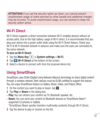 ATTENTION! If you set the security option as Open, you cannot prevent
unauthorised usage of online services by other people and additional charges
may be incurred. To avoid unauthorized usage, you are advised to keep the
security option active.

Wi-Fi Direct
Wi-Fi Direct supports a direct connection between Wi-Fi enabled devices without an
access point. Due to the high battery usage of Wi-Fi direct, it is recommended that you
plug your phone into a power outlet while using the Wi-Fi Direct feature. Check your
Wi-Fi & Wi-Fi Directed network in advance and make sure the users are connected to
the same network.
To turn on Wi-Fi Direct:
1 Tap the Menu Key
> System settings > Wi-Fi.
2 Tap
Wi-Fi Direct at the bottom of the screen.
3 Select a device to connect with from the scanned device list.

Using SmartShare
SmartShare uses DLNA (Digital Living Network Alliance) technology to share digital content
through a wireless network. Both devices must be DLNA certified to support this feature.
You can enjoy SmartShare feature on Gallery, Music, Video, and Polaris Office.
1 On the content you want to play or beam, tap .
2 Tap Play or Beam in the dialog box.
Play: You can stream your content via TV, Bluetooth speaker, etc.
Beam: You can send your content to Bluetooth devices or SmartShare Beam*supported LG phones or tablets.
*SmartShare Beam quickly transfers multimedia contents through Wi-Fi Direct.
3 Tap the device to play or receive on the list.
37

 