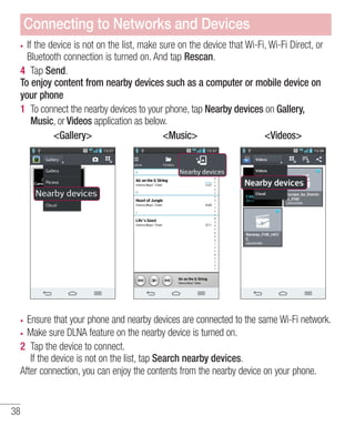 Connecting to Networks and Devices
If the device is not on the list, make sure on the device that Wi-Fi, Wi-Fi Direct, or
Bluetooth connection is turned on. And tap Rescan.
4 Tap Send.
To enjoy content from nearby devices such as a computer or mobile device on
your phone
1 To connect the nearby devices to your phone, tap Nearby devices on Gallery,
Music, or Videos application as below.
<Gallery>
<Music>
<Videos>

Ensure that your phone and nearby devices are connected to the same Wi-Fi network.
Make sure DLNA feature on the nearby device is turned on.
2 Tap the device to connect.
If the device is not on the list, tap Search nearby devices.
After connection, you can enjoy the contents from the nearby device on your phone.

38

 