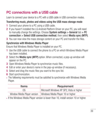 PC connections with a USB cable
Learn to connect your device to a PC with a USB cable in USB connection modes.
Transferring music, photos and videos using the USB mass storage mode
1 Connect your phone to a PC using a USB cable.
2 If you haven't installed the LG Android Platform Driver on your PC, you will need
to manually change the settings. Choose System settings > General tab > PC
connection > Select USB connection method, then select Media sync (MTP).
3 You can now view the mass storage content on your PC and transfer the ﬁles.
Synchronize with Windows Media Player
Ensure that Windows Media Player is installed on your PC.
1 Use the USB cable to connect the phone to a PC on which Windows Media Player
has been installed.
2 Select the Media sync (MTP) option. When connected, a pop-up window will
appear on the PC.
3 Open Windows Media Player to synchronize music ﬁles.
4 Edit or enter your device’s name in the pop-up window (if necessary).
5 Select and drag the music ﬁles you want to the sync list.
6 Start synchronization.
The following requirements must be satisfied to synchronize with Windows Media
Player.
Items
Requirement
OS
Microsoft Windows XP SP2, Vista or higher
Window Media Player version Windows Media Player 10 or higher
If the Windows Media Player version is lower than 10, install version 10 or higher.

39

 
