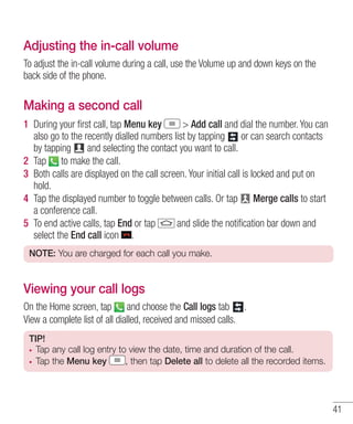 Adjusting the in-call volume
To adjust the in-call volume during a call, use the Volume up and down keys on the
back side of the phone.

Making a second call
1 During your ﬁrst call, tap Menu key
> Add call and dial the number. You can
also go to the recently dialled numbers list by tapping
or can search contacts
by tapping
and selecting the contact you want to call.
2 Tap to make the call.
3 Both calls are displayed on the call screen. Your initial call is locked and put on
hold.
4 Tap the displayed number to toggle between calls. Or tap Merge calls to start
a conference call.
5 To end active calls, tap End or tap
and slide the notiﬁcation bar down and
select the End call icon .
NOTE: You are charged for each call you make.

Viewing your call logs
On the Home screen, tap and choose the Call logs tab .
View a complete list of all dialled, received and missed calls.
TIP!
Tap any call log entry to view the date, time and duration of the call.
Tap the Menu key
, then tap Delete all to delete all the recorded items.

41

 