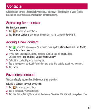 Contacts
Add contacts to your phone and synchronize them with the contacts in your Google
account or other accounts that support contact syncing.

Searching for a contact
On the Home screen
1 Tap to open your contacts.
2 Tap Search contacts and enter the contact name using the keyboard.

Adding a new contact
1 Tap , enter the new contact's number, then tap the Menu key
. Tap Add to
Contacts > New contact.
2 If you want to add a picture to the new contact, tap the image area.
Choose from Take photo or Select from Gallery.
3 Select the contact type by tapping .
4 Tap a category of contact information and enter the details about your contact.
5 Tap Save.

Favourites contacts
You can classify frequently called contacts as favourites.
Adding a contact to your favourites
1 Tap to open your contacts.
2 Tap a contact to view its details.
3 Tap the star to the right corner of the contact's name. The star will turn yellow color.

43

 