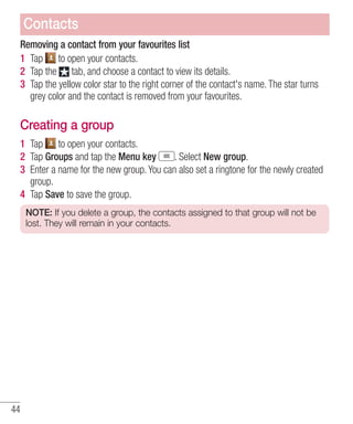 Contacts
Removing a contact from your favourites list
1 Tap to open your contacts.
2 Tap the tab, and choose a contact to view its details.
3 Tap the yellow color star to the right corner of the contact's name. The star turns
grey color and the contact is removed from your favourites.

Creating a group
1 Tap to open your contacts.
2 Tap Groups and tap the Menu key
. Select New group.
3 Enter a name for the new group. You can also set a ringtone for the newly created
group.
4 Tap Save to save the group.
NOTE: If you delete a group, the contacts assigned to that group will not be
lost. They will remain in your contacts.

44

 