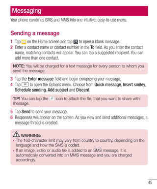Messaging
Your phone combines SMS and MMS into one intuitive, easy-to-use menu.

Sending a message
1 Tap on the Home screen and tap to open a blank message.
2 Enter a contact name or contact number in the To ﬁeld. As you enter the contact
name, matching contacts will appear. You can tap a suggested recipient. You can
add more than one contact.
NOTE: You will be charged for a text message for every person to whom you
send the message.

3 Tap the Enter message ﬁeld and begin composing your message.
4 Tap
to open the Options menu. Choose from Quick message, Insert smiley,
Schedule sending, Add subject and Discard.
TIP! You can tap the
message.

icon to attach the file, that you want to share with

5 Tap Send to send your message.
6 Responses will appear on the screen. As you view and send additional messages, a
message thread is created.
WARNING:
The 160-character limit may vary from country to country, depending on the
language and how the SMS is coded.
If an image, video or audio file is added to an SMS message, it is
automatically converted into an MMS message and you are charged
accordingly.

45

 