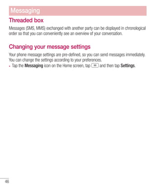 Messaging
Threaded box
Messages (SMS, MMS) exchanged with another party can be displayed in chronological
order so that you can conveniently see an overview of your conversation.

Changing your message settings
Your phone message settings are pre-defined, so you can send messages immediately.
You can change the settings according to your preferences.
Tap the Messaging icon on the Home screen, tap
and then tap Settings.

46

 