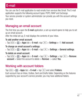 E-mail
You can use the E-mail application to read emails from services like Gmail. The E-mail
application supports the following account types: POP3, IMAP and Exchange.
Your service provider or system administrator can provide you with the account settings
you need.

Managing an email account
The first time you open the E-mail application, a set-up wizard opens to help you to set
up an email account.
After the initial set-up, E-mail displays the contents of your inbox.
To add another email account:
Tap
> > Apps tab > E-mail >tap

> Settings >

To change an email account's settings:
Tap
> > Apps tab > E-mail > tap

> Settings > General settings.

Add account.

To delete an email account:
Tap
> > Apps tab > E-mail > tap
> Settings > tap
account > Select the account to delete > Remove > select Yes.

> Remove

Working with account folders
Tap
> > Apps tab > E-mail > tap
and select Folders.
Each account has an Inbox, Outbox, Sent and Drafts folder. Depending on the features
supported by your account's service provider, you may have additional folders.

47

 