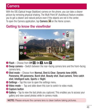 Camera
With the OIS (Optical Image Stabilizer) camera on the phone, you can take a clearer
picture by removing physical shaking. The Multi Point AF (Autofocus) feature enables
you to get a clearer and natural picture even if the objects are not in the center.
To open the Camera application, tap Camera on the Home screen.

Getting to know the viewfinder

Flash – Choose from Off , On , Auto .
Swap camera – Switch between the rear–facing camera lens and the front–facing
camera lens.
Shot mode – Choose from Normal, Shot & Clear, Dynamic tone (HDR),
Panorama, VR panorama, Burst shot, Beauty shot, Dual camera, Time catch
shot, Intelligent auto, Sports or Night.
Settings – Tap this icon to open the settings menu.
Video mode – Tap and slide down this icon to switch to video mode.
Capture button
Gallery – Tap to view the last photo you captured. This enables you to access your
gallery and view saved photos while in camera mode.
NOTE: Please ensure the camera lens is clean before taking pictures.

49

 