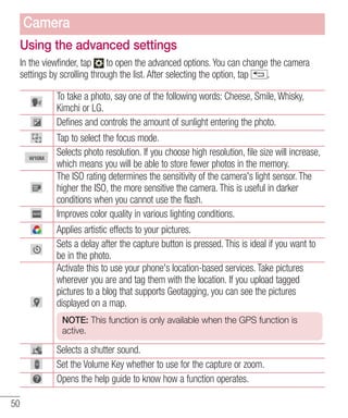 Camera
Using the advanced settings
In the viewfinder, tap to open the advanced options. You can change the camera
settings by scrolling through the list. After selecting the option, tap
.
To take a photo, say one of the following words: Cheese, Smile, Whisky,
Kimchi or LG.
Defines and controls the amount of sunlight entering the photo.
Tap to select the focus mode.
Selects photo resolution. If you choose high resolution, file size will increase,
which means you will be able to store fewer photos in the memory.
The ISO rating determines the sensitivity of the camera's light sensor. The
higher the ISO, the more sensitive the camera. This is useful in darker
conditions when you cannot use the flash.
Improves color quality in various lighting conditions.
Applies artistic effects to your pictures.
Sets a delay after the capture button is pressed. This is ideal if you want to
be in the photo.
Activate this to use your phone's location-based services. Take pictures
wherever you are and tag them with the location. If you upload tagged
pictures to a blog that supports Geotagging, you can see the pictures
displayed on a map.
NOTE: This function is only available when the GPS function is
active.

Selects a shutter sound.
Set the Volume Key whether to use for the capture or zoom.
Opens the help guide to know how a function operates.
50

 