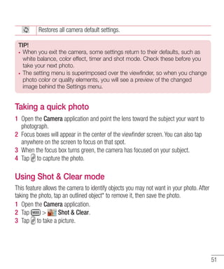 Restores all camera default settings.
TIP!
When you exit the camera, some settings return to their defaults, such as
white balance, color effect, timer and shot mode. Check these before you
take your next photo.
The setting menu is superimposed over the viewfinder, so when you change
photo color or quality elements, you will see a preview of the changed
image behind the Settings menu.

Taking a quick photo
1 Open the Camera application and point the lens toward the subject your want to
photograph.
2 Focus boxes will appear in the center of the viewﬁnder screen. You can also tap
anywhere on the screen to focus on that spot.
3 When the focus box turns green, the camera has focused on your subject.
4 Tap to capture the photo.

Using Shot & Clear mode
This feature allows the camera to identify objects you may not want in your photo. After
taking the photo, tap an outlined object* to remove it, then save the photo.
1 Open the Camera application.
2 Tap
>
Shot & Clear.
3 Tap to take a picture.

51

 