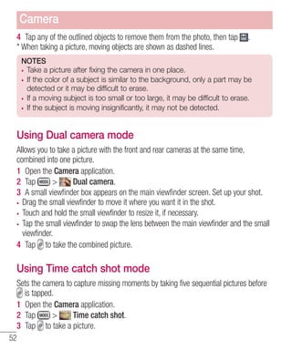 Camera
4 Tap any of the outlined objects to remove them from the photo, then tap
* When taking a picture, moving objects are shown as dashed lines.

.

NOTES
Take a picture after fixing the camera in one place.
If the color of a subject is similar to the background, only a part may be
detected or it may be difficult to erase.
If a moving subject is too small or too large, it may be difficult to erase.
If the subject is moving insignificantly, it may not be detected.

Using Dual camera mode
Allows you to take a picture with the front and rear cameras at the same time,
combined into one picture.
1 Open the Camera application.
2 Tap
>
Dual camera.
3 A small viewﬁnder box appears on the main viewﬁnder screen. Set up your shot.
Drag the small viewfinder to move it where you want it in the shot.
Touch and hold the small viewfinder to resize it, if necessary.
Tap the small viewfinder to swap the lens between the main viewfinder and the small
viewfinder.
4 Tap to take the combined picture.

Using Time catch shot mode
Sets the camera to capture missing moments by taking five sequential pictures before
is tapped.
1 Open the Camera application.
2 Tap
>
Time catch shot.
3 Tap to take a picture.
52

 
