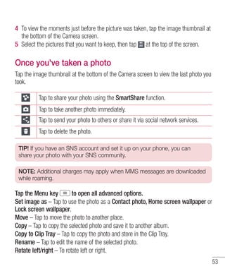 4 To view the moments just before the picture was taken, tap the image thumbnail at
the bottom of the Camera screen.
5 Select the pictures that you want to keep, then tap at the top of the screen.

Once you've taken a photo
Tap the image thumbnail at the bottom of the Camera screen to view the last photo you
took.
Tap to share your photo using the SmartShare function.
Tap to take another photo immediately.
Tap to send your photo to others or share it via social network services.
Tap to delete the photo.
TIP! If you have an SNS account and set it up on your phone, you can
share your photo with your SNS community.
NOTE: Additional charges may apply when MMS messages are downloaded
while roaming.

Tap the Menu key
to open all advanced options.
Set image as – Tap to use the photo as a Contact photo, Home screen wallpaper or
Lock screen wallpaper.
Move – Tap to move the photo to another place.
Copy – Tap to copy the selected photo and save it to another album.
Copy to Clip Tray – Tap to copy the photo and store in the Clip Tray.
Rename – Tap to edit the name of the selected photo.
Rotate left/right – To rotate left or right.
53

 