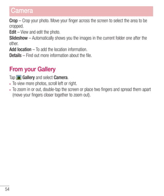 Camera
Crop – Crop your photo. Move your finger across the screen to select the area to be
cropped.
Edit – View and edit the photo.
Slideshow – Automatically shows you the images in the current folder one after the
other.
Add location – To add the location information.
Details – Find out more information about the file.

From your Gallery
Tap Gallery and select Camera.
To view more photos, scroll left or right.
To zoom in or out, double-tap the screen or place two fingers and spread them apart
(move your fingers closer together to zoom out).

54

 
