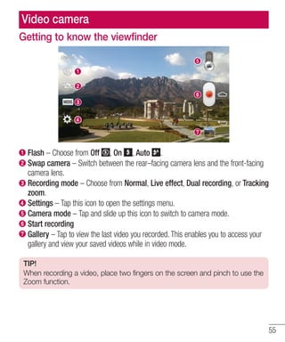 Video camera
Getting to know the viewfinder

Flash – Choose from Off , On , Auto .
Swap camera – Switch between the rear–facing camera lens and the front-facing
camera lens.
Recording mode – Choose from Normal, Live effect, Dual recording, or Tracking
zoom.
Settings – Tap this icon to open the settings menu.
Camera mode – Tap and slide up this icon to switch to camera mode.
Start recording
Gallery – Tap to view the last video you recorded. This enables you to access your
gallery and view your saved videos while in video mode.
TIP!
When recording a video, place two fingers on the screen and pinch to use the
Zoom function.

55

 