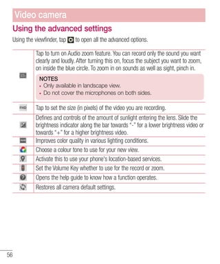 Video camera
Using the advanced settings
Using the viewfinder, tap

to open all the advanced options.

Tap to turn on Audio zoom feature. You can record only the sound you want
clearly and loudly. After turning this on, focus the subject you want to zoom,
on inside the blue circle. To zoom in on sounds as well as sight, pinch in.
NOTES
Only available in landscape view.
Do not cover the microphones on both sides.

Tap to set the size (in pixels) of the video you are recording.
Defines and controls of the amount of sunlight entering the lens. Slide the
brightness indicator along the bar towards “-” for a lower brightness video or
towards “+” for a higher brightness video.
Improves color quality in various lighting conditions.
Choose a colour tone to use for your new view.
Activate this to use your phone's location-based services.
Set the Volume Key whether to use for the record or zoom.
Opens the help guide to know how a function operates.
Restores all camera default settings.

56

 