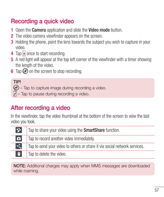 Recording a quick video
1 Open the Camera application and slide the Video mode button.
2 The video camera viewﬁnder appears on the screen.
3 Holding the phone, point the lens towards the subject you wish to capture in your
video.
4 Tap once to start recording.
5 A red light will appear at the top left corner of the viewﬁnder with a timer showing
the length of the video.
6 Tap
on the screen to stop recording.
TIP!
– Tap to capture image during recording a video.
– Tap to pause during recording a video.

After recording a video
In the viewfinder, tap the video thumbnail at the bottom of the screen to veiw the last
video you took.
Tap to share your video using the SmartShare function.
Tap to record another video immediately.
Tap to send your video to others or share it via social network services.
Tap to delete the video.
NOTE: Additional charges may apply when MMS messages are downloaded
while roaming.

57

 