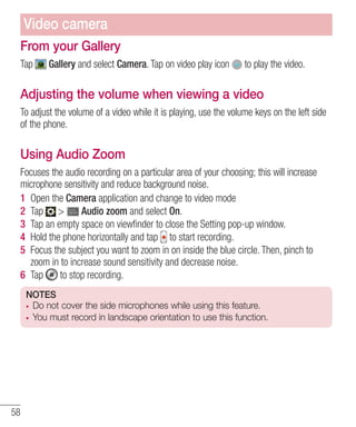 Video camera
From your Gallery
Tap

Gallery and select Camera. Tap on video play icon

to play the video.

Adjusting the volume when viewing a video
To adjust the volume of a video while it is playing, use the volume keys on the left side
of the phone.

Using Audio Zoom
Focuses the audio recording on a particular area of your choosing; this will increase
microphone sensitivity and reduce background noise.
1 Open the Camera application and change to video mode
2 Tap >
Audio zoom and select On.
3 Tap an empty space on viewﬁnder to close the Setting pop-up window.
4 Hold the phone horizontally and tap to start recording.
5 Focus the subject you want to zoom in on inside the blue circle. Then, pinch to
zoom in to increase sound sensitivity and decrease noise.
6 Tap
to stop recording.
NOTES
Do not cover the side microphones while using this feature.
You must record in landscape orientation to use this function.

58

 