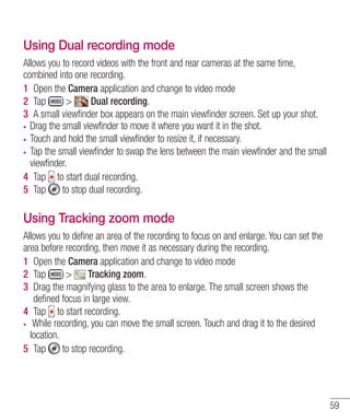 Using Dual recording mode
Allows you to record videos with the front and rear cameras at the same time,
combined into one recording.
1 Open the Camera application and change to video mode
2 Tap
>
Dual recording.
3 A small viewﬁnder box appears on the main viewﬁnder screen. Set up your shot.
Drag the small viewfinder to move it where you want it in the shot.
Touch and hold the small viewfinder to resize it, if necessary.
Tap the small viewfinder to swap the lens between the main viewfinder and the small
viewfinder.
4 Tap to start dual recording.
5 Tap
to stop dual recording.

Using Tracking zoom mode
Allows you to define an area of the recording to focus on and enlarge. You can set the
area before recording, then move it as necessary during the recording.
1 Open the Camera application and change to video mode
2 Tap
>
Tracking zoom.
3 Drag the magnifying glass to the area to enlarge. The small screen shows the
deﬁned focus in large view.
4 Tap to start recording.
While recording, you can move the small screen. Touch and drag it to the desired
location.
5 Tap
to stop recording.

59

 