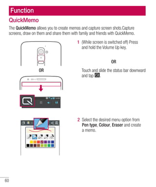 Function
QuickMemo
The QuickMemo allows you to create memos and capture screen shots.Capture
screens, draw on them and share them with family and friends with QuickMemo.
1 (While screen is switched off) Press
and hold the Volume Up key.
OR
OR

Touch and slide the status bar downward
and tap .

2 Select the desired menu option from
Pen type, Colour, Eraser and create
a memo.

60

 