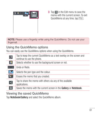 3 Tap in the Edit menu to save the
memo with the current screen. To exit
QuickMemo at any time, tap
.

NOTE: Please use a fingertip while using the QuickMemo. Do not use your
fingernail.

Using the QuickMemo options
You can easily use the QuickMenu options when using the QuickMemo.
Tap to keep the current QuickMemo as a text overlay on the screen and
continue to use the phone.
Selects whether to use the background screen or not.
Undo or Redo.
Selects the pen type and the colour.
Erases the memo that you created.
Tap to share the memo with others via any of the available
applications.
Saves the memo with the current screen in the Gallery or Notebook.

Viewing the saved QuickMemo
Tap Notebook/Gallery and select the QuickMemo album.

61

 
