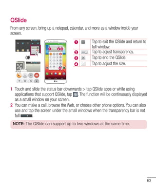 QSlide
From any screen, bring up a notepad, calendar, and more as a window inside your
screen.

OR

Tap to exit the QSlide and return to
full window.
Tap to adjust transparency.
Tap to end the QSlide.
Tap to adjust the size.

1 Touch and slide the status bar downwards > tap QSlide apps or while using
applications that support QSlide, tap . The function will be continuously displayed
as a small window on your screen.
2 You can make a call, browse the Web, or choose other phone options. You can also
use and tap the screen under the small windows when the transparency bar is not
full
.
NOTE: The QSlide can support up to two windows at the same time.

63

 