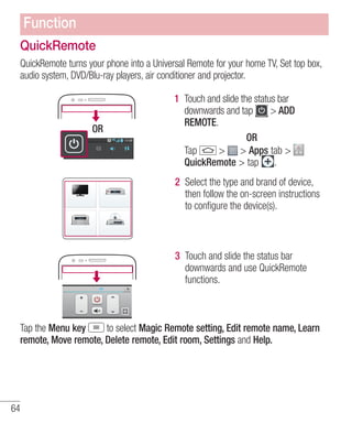 Function
QuickRemote
QuickRemote turns your phone into a Universal Remote for your home TV, Set top box,
audio system, DVD/Blu-ray players, air conditioner and projector.

OR

1 Touch and slide the status bar
downwards and tap
> ADD
REMOTE.
OR
> > Apps tab >
Tap
QuickRemote > tap .
2 Select the type and brand of device,
then follow the on-screen instructions
to conﬁgure the device(s).

3 Touch and slide the status bar
downwards and use QuickRemote
functions.

Tap the Menu key
to select Magic Remote setting, Edit remote name, Learn
remote, Move remote, Delete remote, Edit room, Settings and Help.

64

 