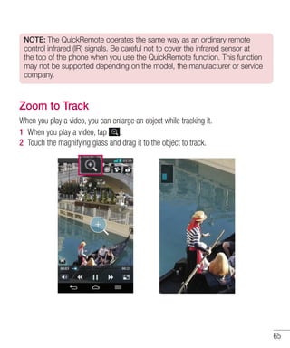 NOTE: The QuickRemote operates the same way as an ordinary remote
control infrared (IR) signals. Be careful not to cover the infrared sensor at
the top of the phone when you use the QuickRemote function. This function
may not be supported depending on the model, the manufacturer or service
company.

Zoom to Track
When you play a video, you can enlarge an object while tracking it.
1 When you play a video, tap .
2 Touch the magnifying glass and drag it to the object to track.

65

 