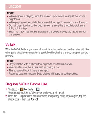 Function
NOTE:
While a video is playing, slide the screen up or down to adjust the screen
brightness.
While playing a video, slide the screen left or right to rewind or fast-forward.
Do not press too hard; the touch screen is sensitive enough to pick up a
light, but firm tap.
Zoom to Track may not be available if the object moves too fast or off from
the screen.

VuTalk
With the VuTalk feature, you can make an interactive and more creative notes with the
other party. Visual communication is possible while sharing a photo, a map or camera
preview.
NOTE:
Only available with a phone that supports this feature as well.
You can also use the VuTalk feature during a call.
The screen will lock if there is no input.
Requires data connection. Data charge will apply to both phones.

Register VuTalk Before Use
1 Tap
>
Contacts > .
You can also register VuTalk service while you are in a call.
2 Read the LG apps terms and conditions and privacy policy. If you agree, tap the
check boxes, then tap Accept.

66

 