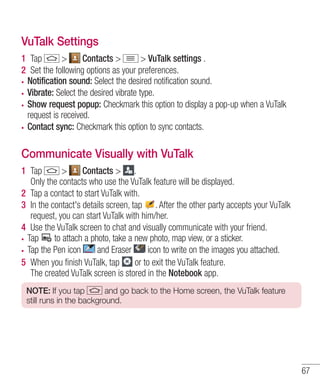 VuTalk Settings
1 Tap
>
Contacts >
> VuTalk settings .
2 Set the following options as your preferences.
Notification sound: Select the desired notification sound.
Vibrate: Select the desired vibrate type.
Show request popup: Checkmark this option to display a pop-up when a VuTalk
request is received.
Contact sync: Checkmark this option to sync contacts.

Communicate Visually with VuTalk
1 Tap
>
Contacts > .
Only the contacts who use the VuTalk feature will be displayed.
2 Tap a contact to start VuTalk with.
3 In the contact's details screen, tap . After the other party accepts your VuTalk
request, you can start VuTalk with him/her.
4 Use the VuTalk screen to chat and visually communicate with your friend.
Tap
to attach a photo, take a new photo, map view, or a sticker.
Tap the Pen icon
and Eraser
icon to write on the images you attached.
5 When you ﬁnish VuTalk, tap
or to exit the VuTalk feature.
The created VuTalk screen is stored in the Notebook app.
NOTE: If you tap
and go back to the Home screen, the VuTalk feature
still runs in the background.

67

 