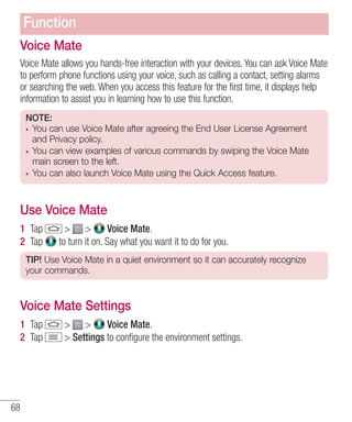 Function
Voice Mate
Voice Mate allows you hands-free interaction with your devices. You can ask Voice Mate
to perform phone functions using your voice, such as calling a contact, setting alarms
or searching the web. When you access this feature for the first time, it displays help
information to assist you in learning how to use this function.
NOTE:
You can use Voice Mate after agreeing the End User License Agreement
and Privacy policy.
You can view examples of various commands by swiping the Voice Mate
main screen to the left.
You can also launch Voice Mate using the Quick Access feature.

Use Voice Mate
1 Tap
2 Tap

> >
Voice Mate.
to turn it on. Say what you want it to do for you.

TIP! Use Voice Mate in a quiet environment so it can accurately recognize
your commands.

Voice Mate Settings
1 Tap
2 Tap

68

> >
Voice Mate.
> Settings to conﬁgure the environment settings.

 